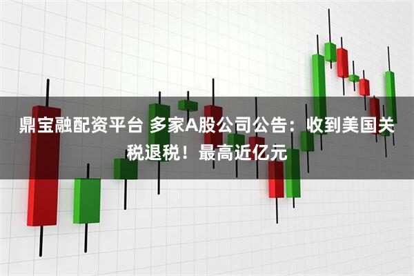 鼎宝融配资平台 多家A股公司公告：收到美国关税退税！最高近亿元