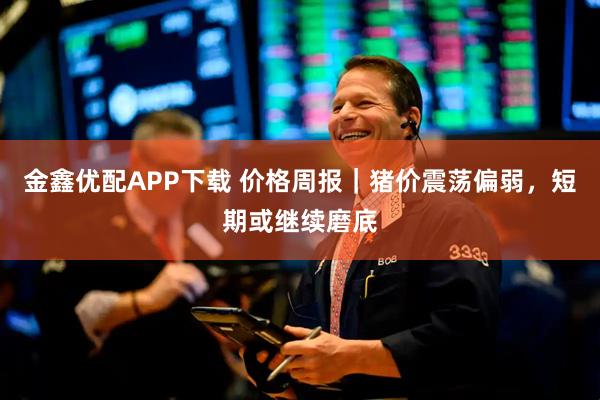 金鑫优配APP下载 价格周报｜猪价震荡偏弱，短期或继续磨底