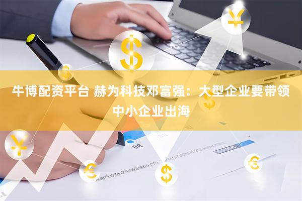 牛博配资平台 赫为科技邓富强：大型企业要带领中小企业出海