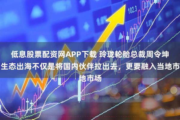 低息股票配资网APP下载 玲珑轮胎总裁周令坤：生态出海不仅是将国内伙伴拉出去，更要融入当地市场