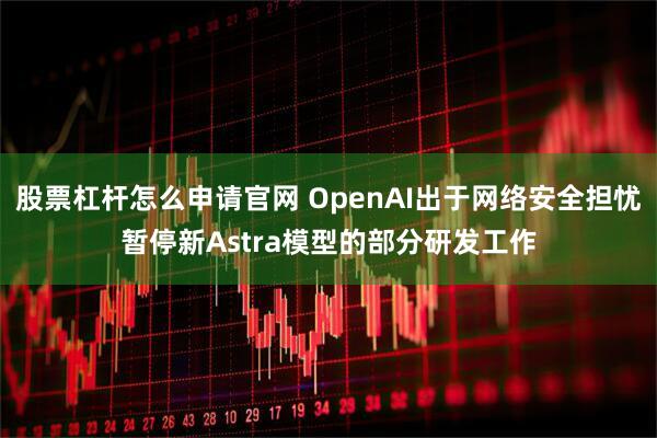 股票杠杆怎么申请官网 OpenAI出于网络安全担忧暂停新Astra模型的部分研发工作