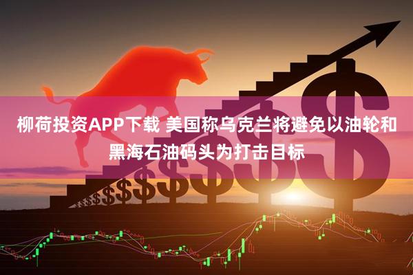 柳荷投资APP下载 美国称乌克兰将避免以油轮和黑海石油码头为打击目标