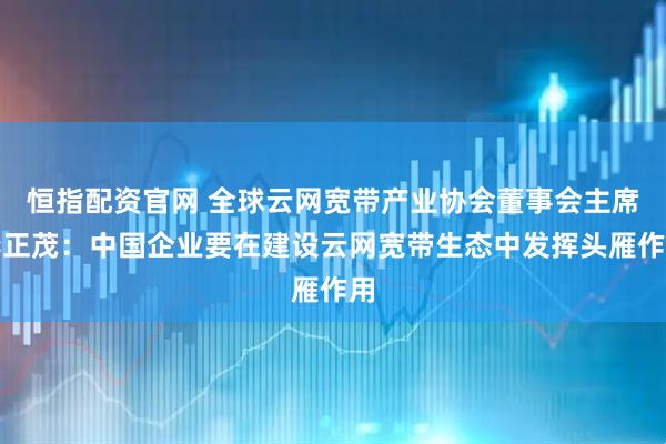 恒指配资官网 全球云网宽带产业协会董事会主席李正茂：中国企业要在建设云网宽带生态中发挥头雁作用