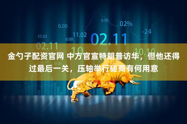 金勺子配资官网 中方官宣特朗普访华，但他还得过最后一关，压轴举行磋商有何用意