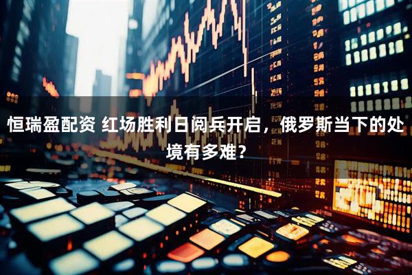 恒瑞盈配资 红场胜利日阅兵开启，俄罗斯当下的处境有多难？