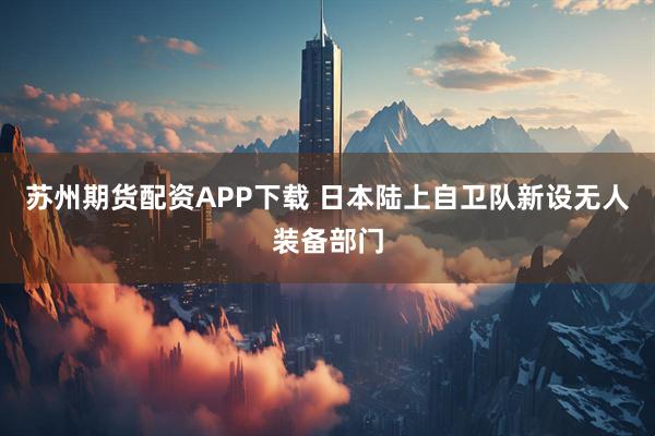 苏州期货配资APP下载 日本陆上自卫队新设无人装备部门