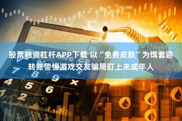 股票融资杠杆APP下载 以“免费皮肤”为饵套路转账警惕游戏交友骗局盯上未成年人