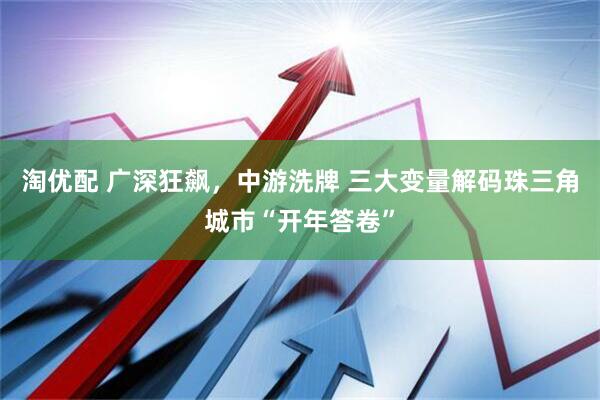 淘优配 广深狂飙，中游洗牌 三大变量解码珠三角城市“开年答卷”