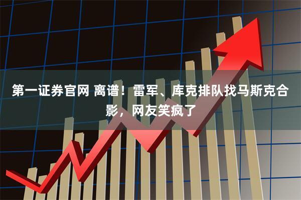 第一证券官网 离谱！雷军、库克排队找马斯克合影，网友笑疯了