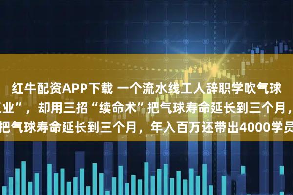 红牛配资APP下载 一个流水线工人辞职学吹气球，37岁被嘲笑“不务正业”，却用三招“续命术”把气球寿命延长到三个月，年入百万还带出4000学员
