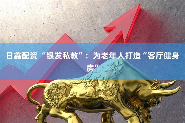 日鑫配资 “银发私教”：为老年人打造“客厅健身房”