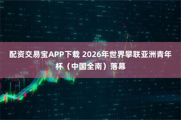 配资交易宝APP下载 2026年世界攀联亚洲青年杯（中国全南）落幕