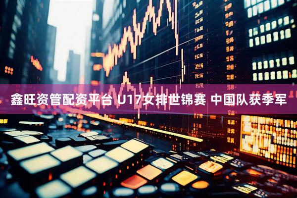 鑫旺资管配资平台 U17女排世锦赛 中国队获季军