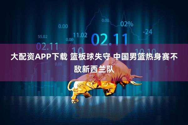 大配资APP下载 篮板球失守 中国男篮热身赛不敌新西兰队
