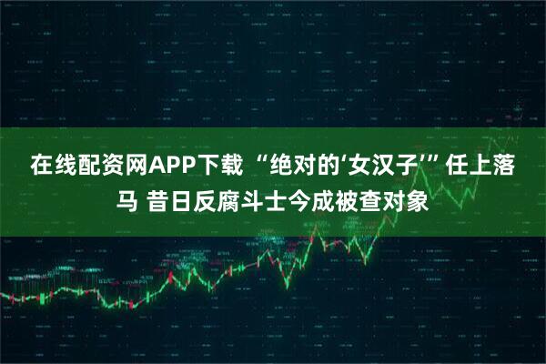 在线配资网APP下载 “绝对的‘女汉子’”任上落马 昔日反腐斗士今成被查对象