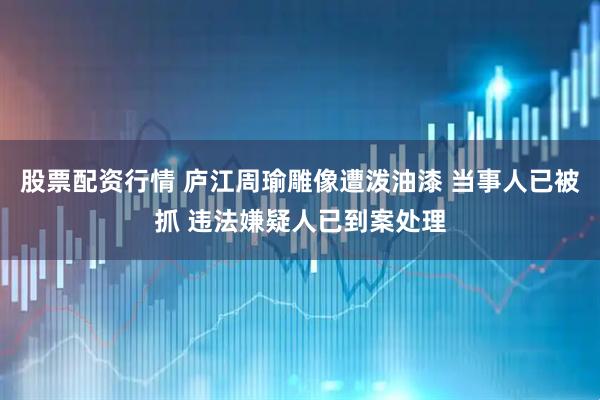 股票配资行情 庐江周瑜雕像遭泼油漆 当事人已被抓 违法嫌疑人已到案处理