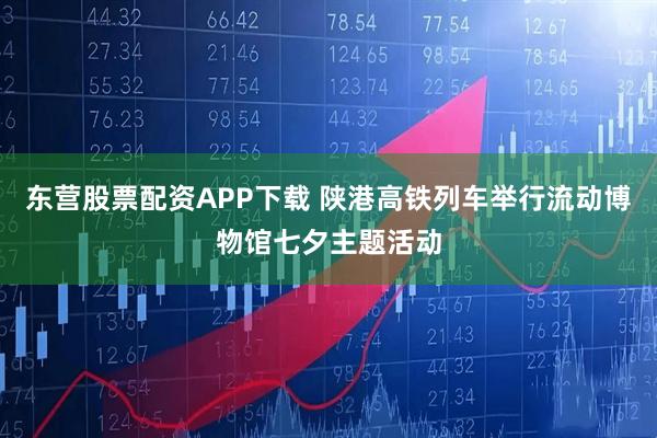 东营股票配资APP下载 陕港高铁列车举行流动博物馆七夕主题活动