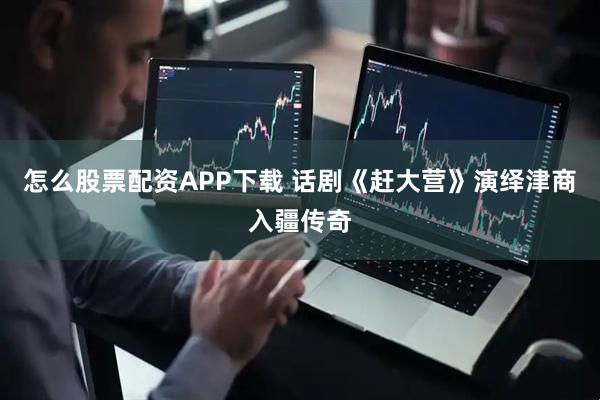 怎么股票配资APP下载 话剧《赶大营》演绎津商入疆传奇